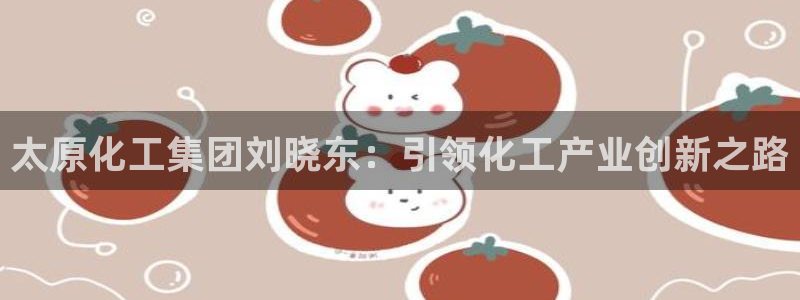 球盟会黑平台：太原化工集团刘晓东：引领化工产业创新之路