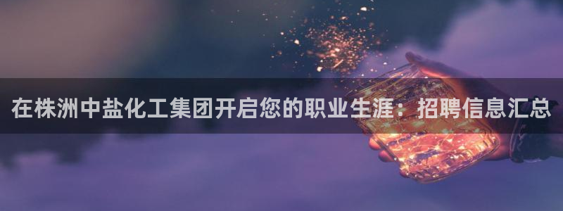 球盟会封号：在株洲中盐化工集团开启您的职业生涯：招聘信息汇总