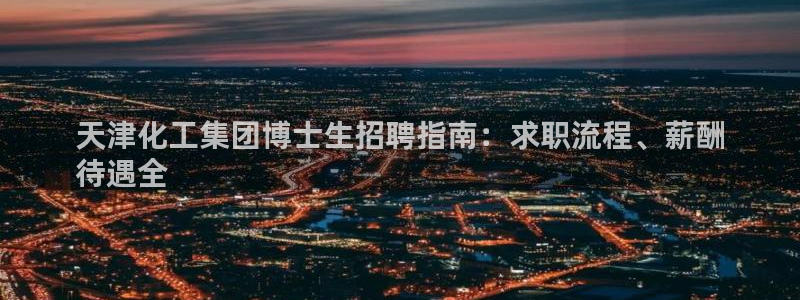 球盟会可靠不：天津化工集团博士生招聘指南：求职流程、薪酬
待