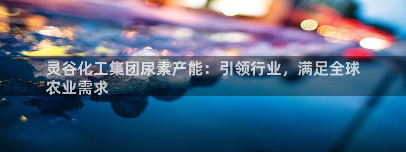 球盟会app网址多少：灵谷化工集团尿素产能：引领行业，满足全