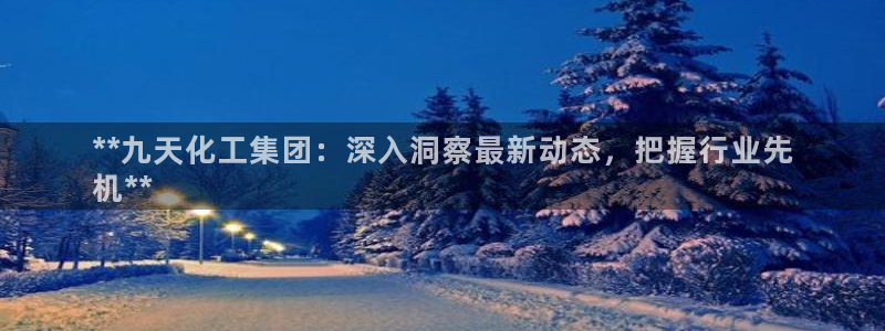 球盟会qm8597：**九天化工集团：深入洞察最新动态，把握