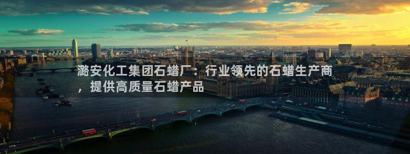 球盟会能退钱吗现在：潞安化工集团石蜡厂：行业领先的石蜡生产商