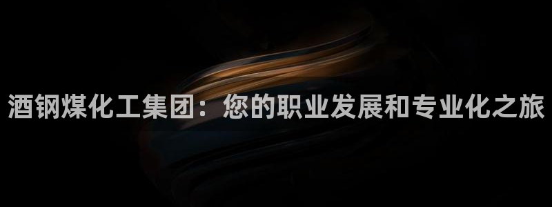 球盟会有没有黑单的活动：酒钢煤化工集团：您的职业发展和专业化