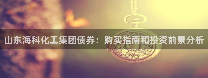 球盟会平台怎么样：山东海科化工集团债券：购买指南和投资前景分