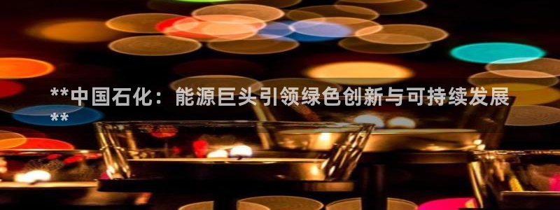 球盟会app最新地址在哪看：**中国石化：能源巨头引领绿色创